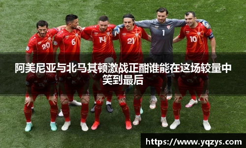 阿美尼亚与北马其顿激战正酣谁能在这场较量中笑到最后